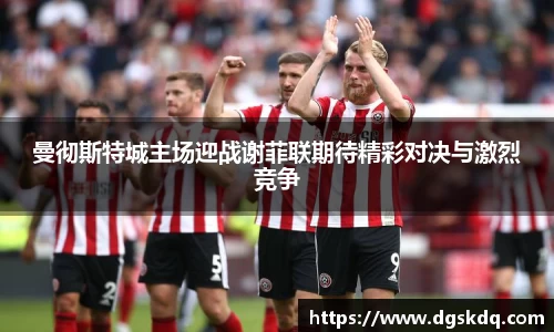 曼彻斯特城主场迎战谢菲联期待精彩对决与激烈竞争
